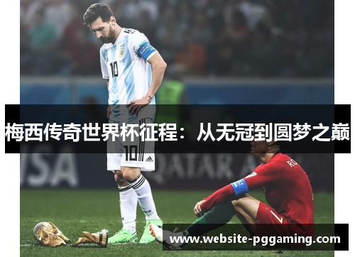 梅西传奇世界杯征程:从无冠到圆梦之巅 梅西传奇世界杯征程:从无冠到圆梦之巅
