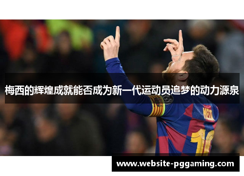 梅西的辉煌成就能否成为新一代运动员追梦的动力源泉 梅西的辉煌成就能否成为新一代运动员追梦的动力源泉