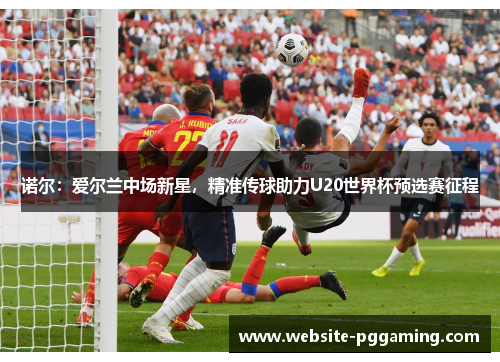 诺尔:爱尔兰中场新星,精准传球助力U20世界杯预选赛征程 诺尔:爱尔兰中场新星,精准传球助力U20世界杯预选赛征程